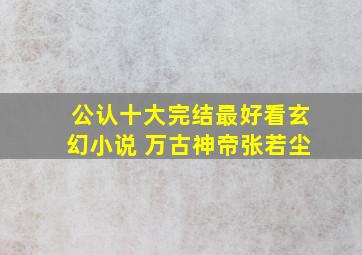 公认十大完结最好看玄幻小说 万古神帝张若尘